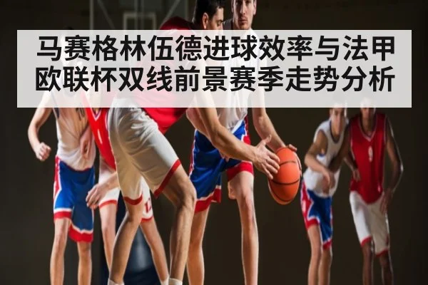 马赛格林伍德进球效率与法甲欧联杯双线前景赛季走势分析